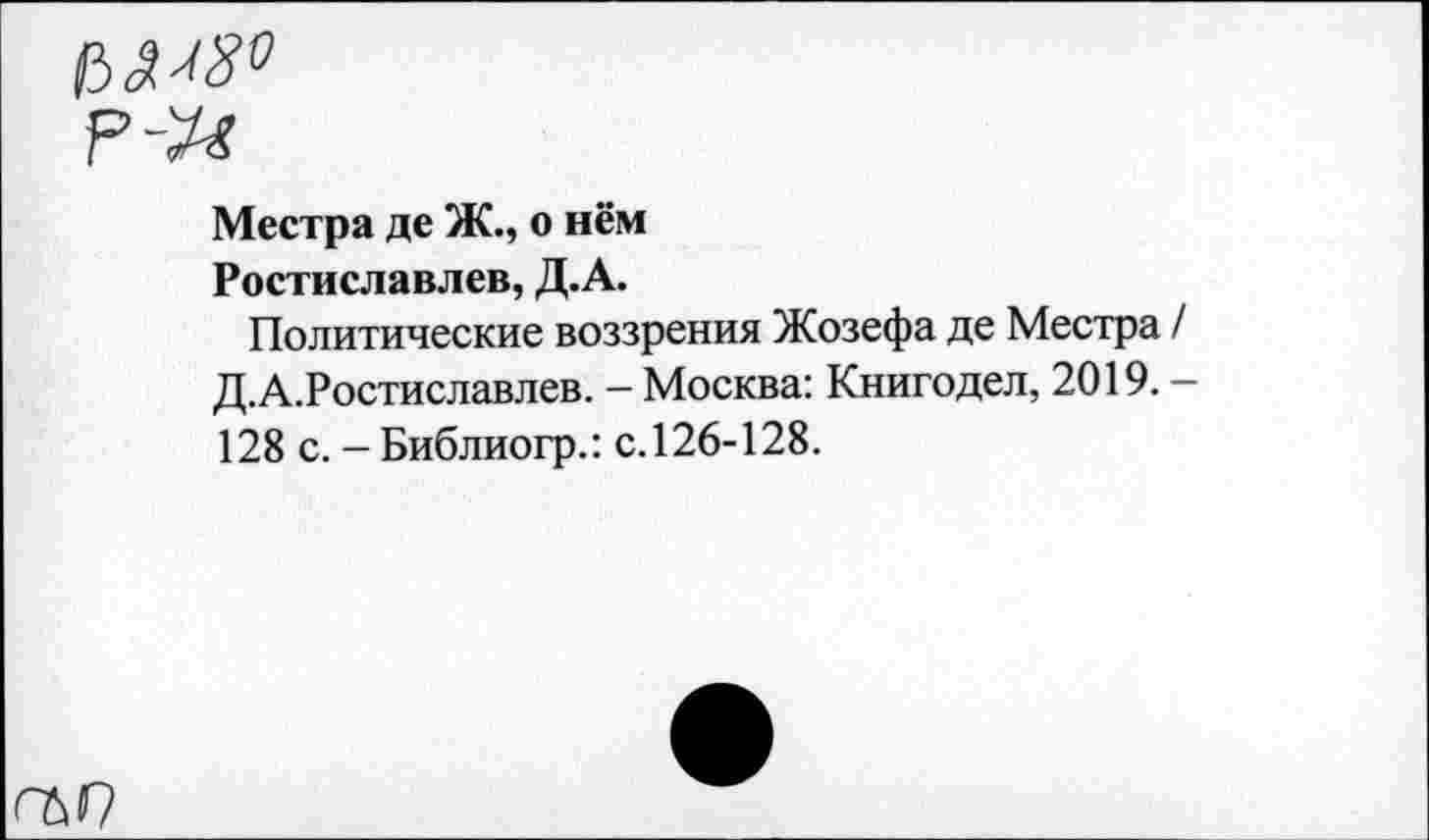 ﻿л ^8°
р-ы
Местра де Ж., о нём Ростиславлев, Д.А.
Политические воззрения Жозефа де Местра / Д.А.Ростиславлев. — Москва: Книгодел, 2019. — 128 с. - Библиогр.: с. 126-128.
